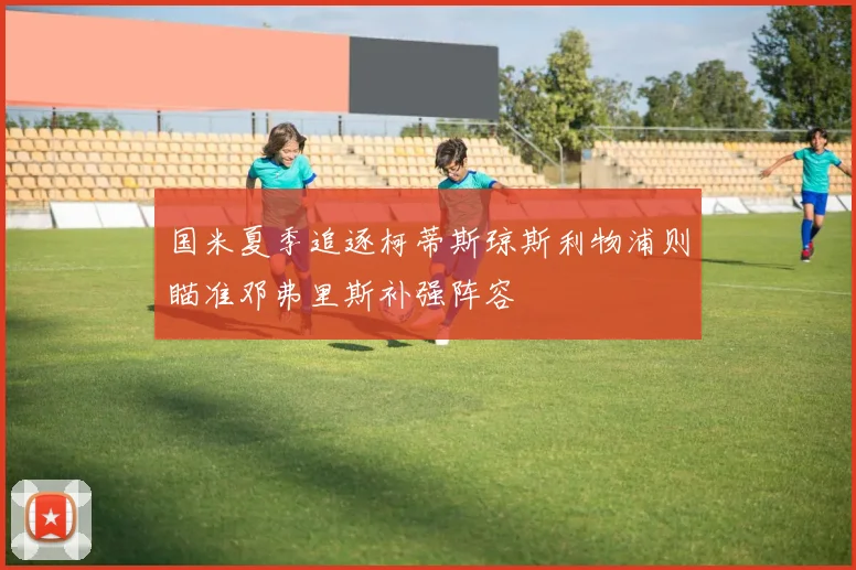 国米夏季追逐柯蒂斯琼斯利物浦则瞄准邓弗里斯补强阵容