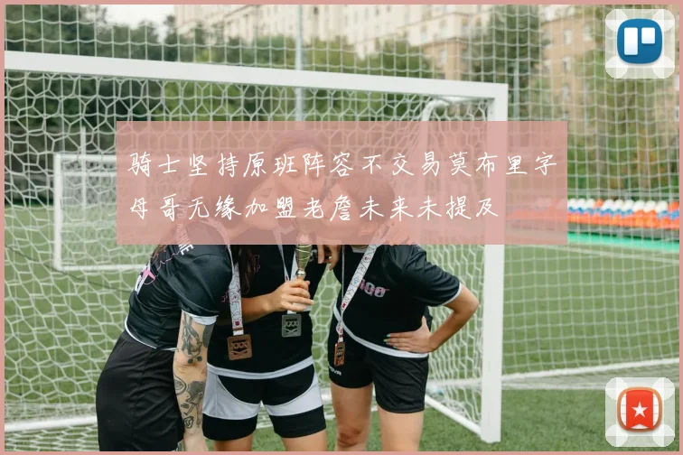 骑士坚持原班阵容不交易莫布里字母哥无缘加盟老詹未来未提及