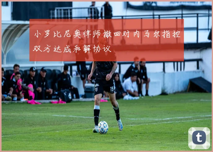 小罗比尼奥律师撤回对内马尔指控双方达成和解协议