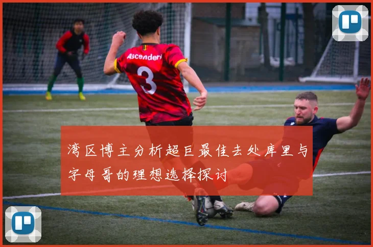 湾区博主分析超巨最佳去处库里与字母哥的理想选择探讨