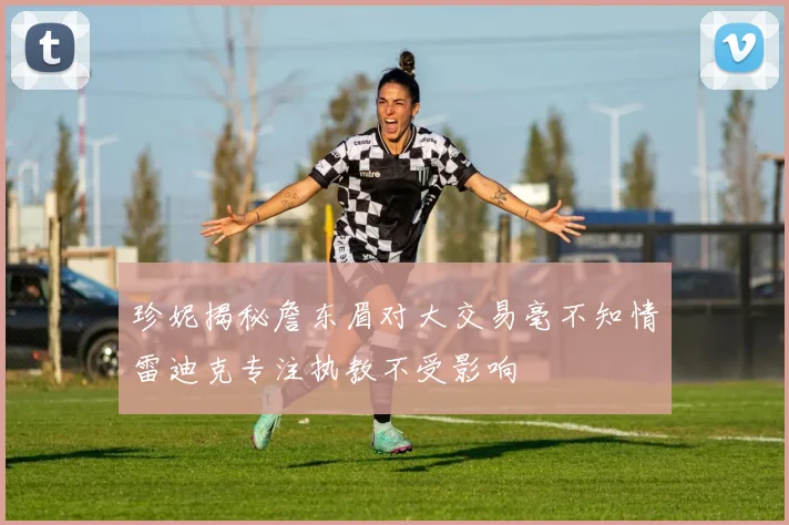 珍妮揭秘詹东眉对大交易毫不知情雷迪克专注执教不受影响
