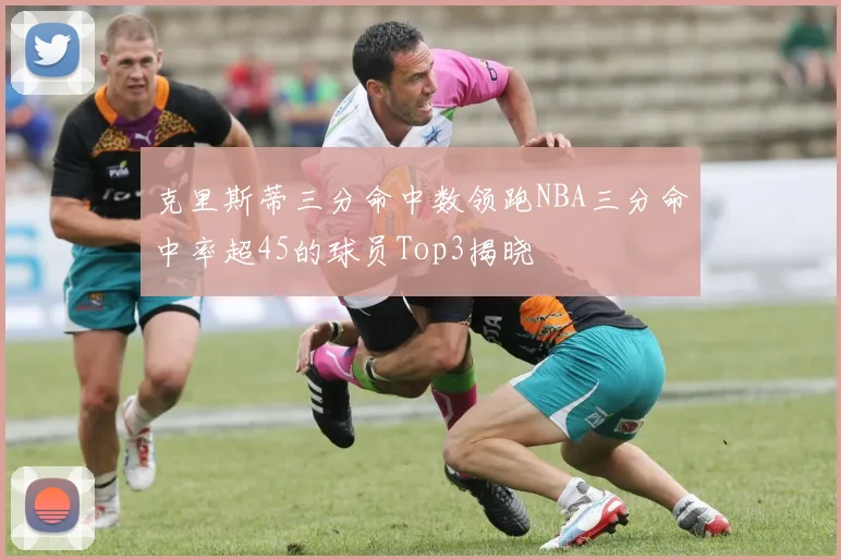克里斯蒂三分命中数领跑NBA三分命中率超45的球员Top3揭晓