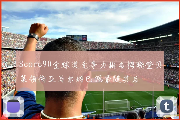 Score90金球奖竞争力排名揭晓登贝莱领衔亚马尔姆巴佩紧随其后