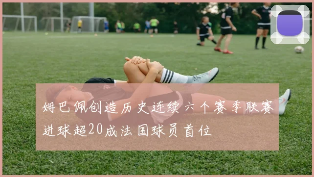 姆巴佩创造历史连续六个赛季联赛进球超20成法国球员首位
